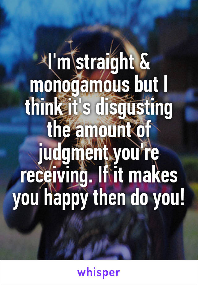 I'm straight & monogamous but I think it's disgusting the amount of judgment you're receiving. If it makes you happy then do you! 