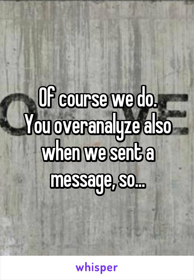 Of course we do.
You overanalyze also when we sent a message, so...