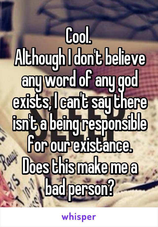 Cool. 
Although I don't believe any word of any god exists, I can't say there isn't a being responsible for our existance.
Does this make me a bad person?