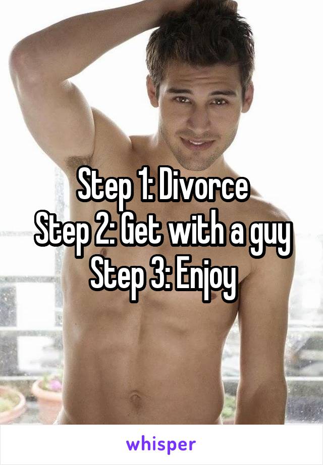 Step 1: Divorce
Step 2: Get with a guy
Step 3: Enjoy