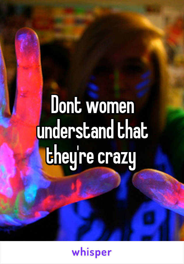 Dont women understand that they're crazy 