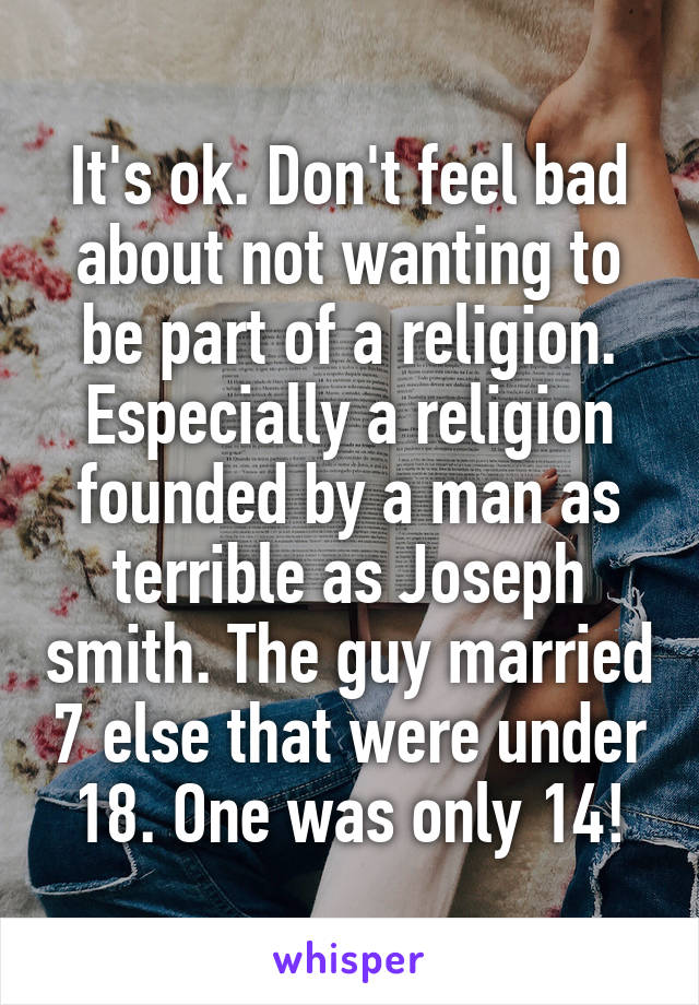 It's ok. Don't feel bad about not wanting to be part of a religion. Especially a religion founded by a man as terrible as Joseph smith. The guy married 7 else that were under 18. One was only 14!