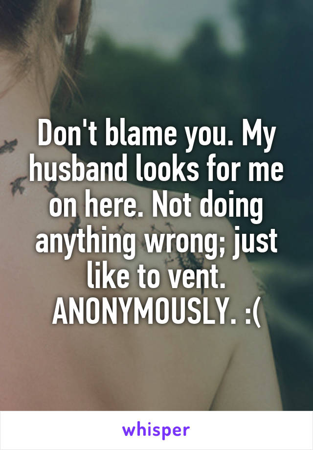 Don't blame you. My husband looks for me on here. Not doing anything wrong; just like to vent. ANONYMOUSLY. :(