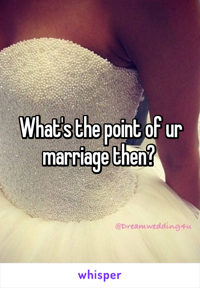 What's the point of ur marriage then? 