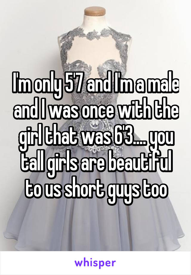 I'm only 5'7 and I'm a male and I was once with the girl that was 6'3.... you tall girls are beautiful to us short guys too