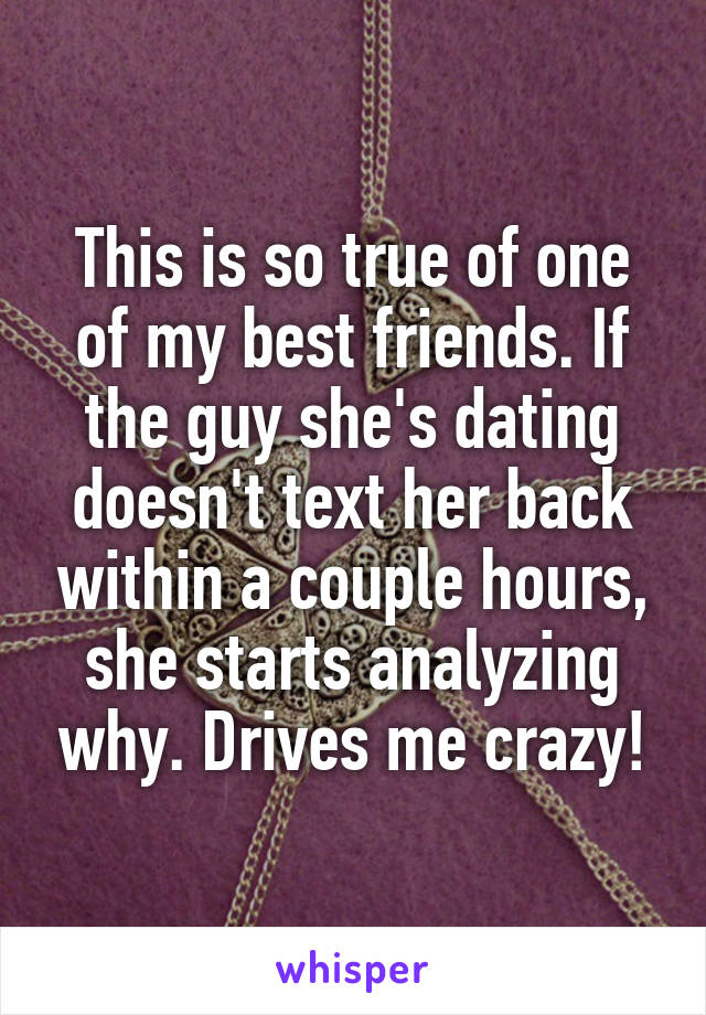 This is so true of one of my best friends. If the guy she's dating doesn't text her back within a couple hours, she starts analyzing why. Drives me crazy!