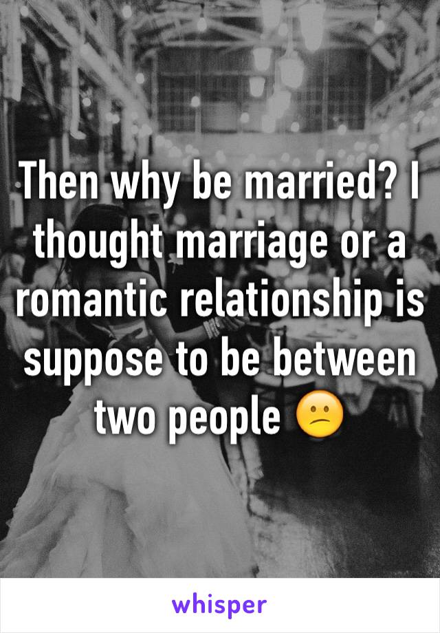 Then why be married? I thought marriage or a romantic relationship is suppose to be between two people 😕