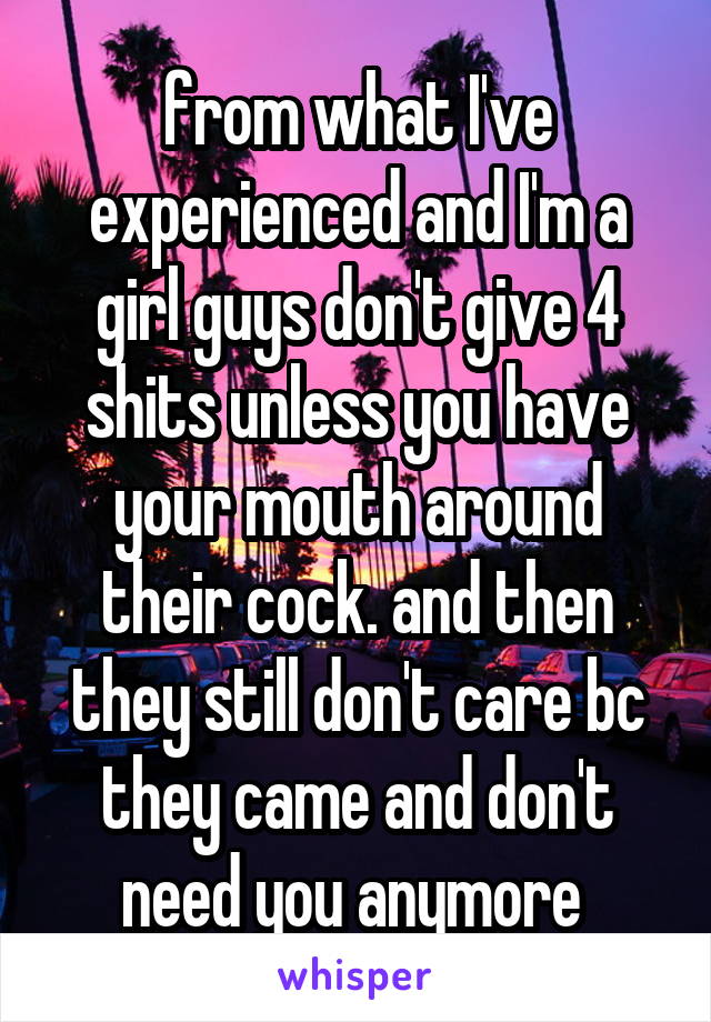 from what I've experienced and I'm a girl guys don't give 4 shits unless you have your mouth around their cock. and then they still don't care bc they came and don't need you anymore 