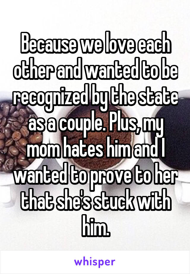 Because we love each other and wanted to be recognized by the state as a couple. Plus, my mom hates him and I wanted to prove to her that she's stuck with him.