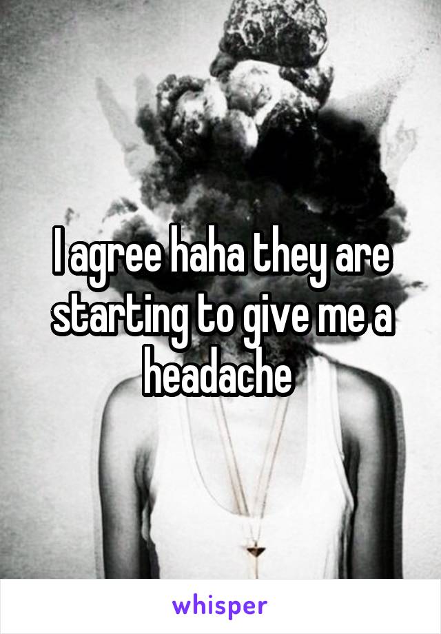 I agree haha they are starting to give me a headache 