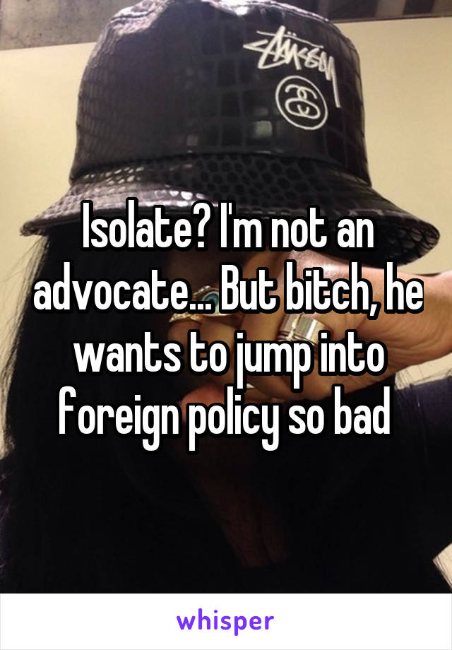 Isolate? I'm not an advocate... But bitch, he wants to jump into foreign policy so bad 