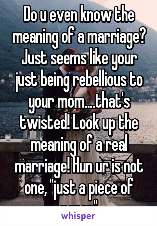 Do u even know the meaning of a marriage? Just seems like your just being rebellious to your mom....that's twisted! Look up the meaning of a real marriage! Hun ur is not one, "just a piece of paper"