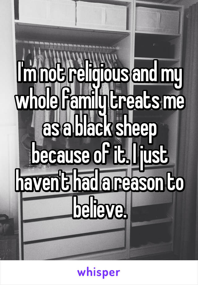 I'm not religious and my whole family treats me as a black sheep because of it. I just haven't had a reason to believe.