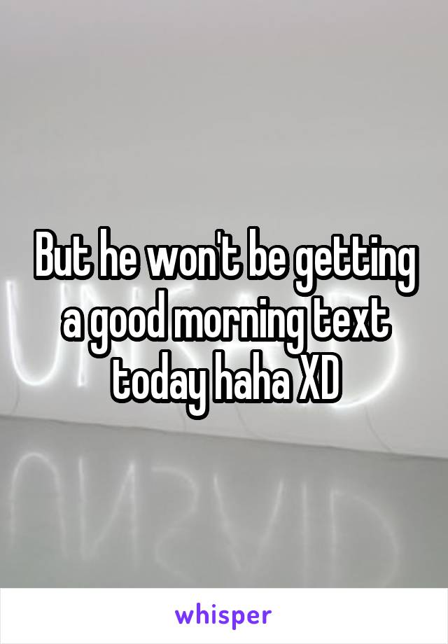 But he won't be getting a good morning text today haha XD