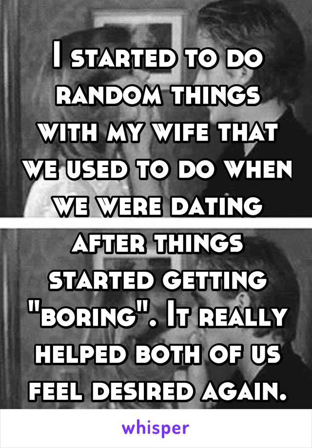 I started to do random things with my wife that we used to do when we were dating after things started getting "boring". It really helped both of us feel desired again.
