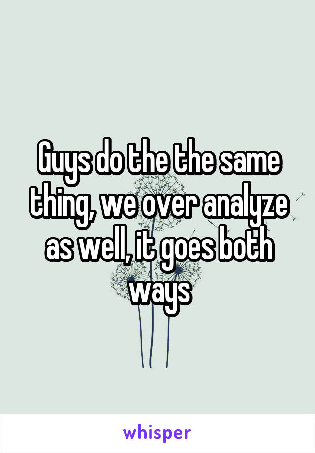 Guys do the the same thing, we over analyze as well, it goes both ways