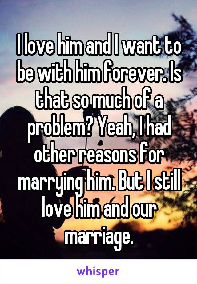 I love him and I want to be with him forever. Is that so much of a problem? Yeah, I had other reasons for marrying him. But I still love him and our marriage.