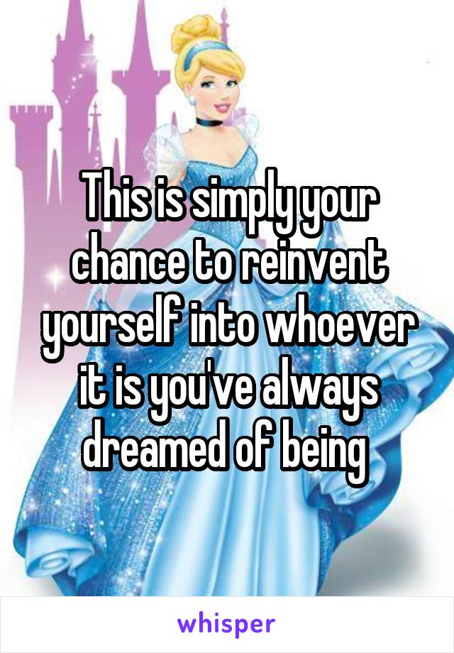 This is simply your chance to reinvent yourself into whoever it is you've always dreamed of being 