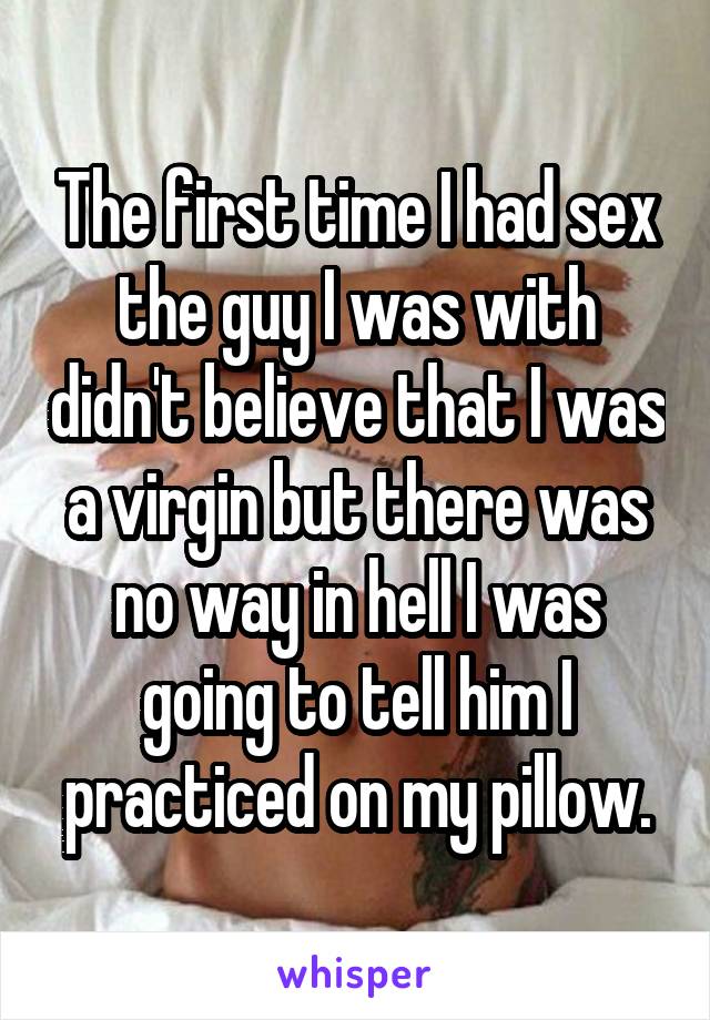 The first time I had sex the guy I was with didn't believe that I was a virgin but there was no way in hell I was going to tell him I practiced on my pillow.