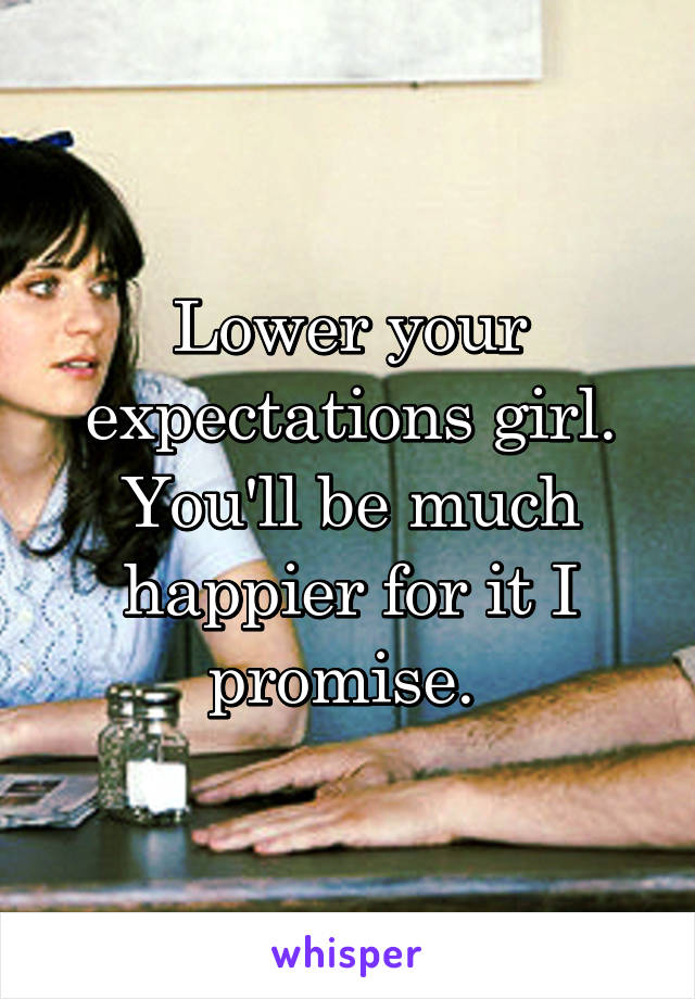 Lower your expectations girl. You'll be much happier for it I promise. 