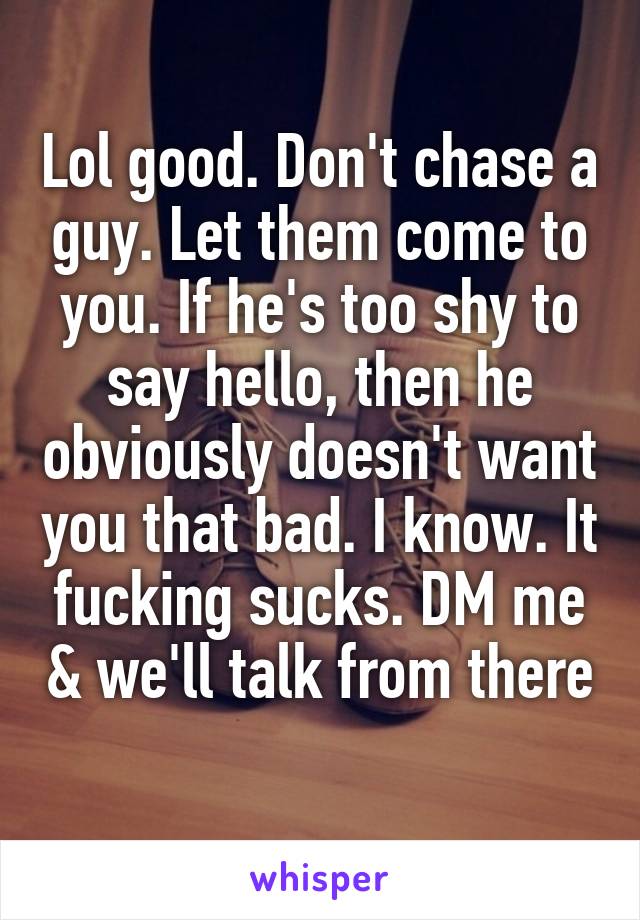 Lol good. Don't chase a guy. Let them come to you. If he's too shy to say hello, then he obviously doesn't want you that bad. I know. It fucking sucks. DM me & we'll talk from there 