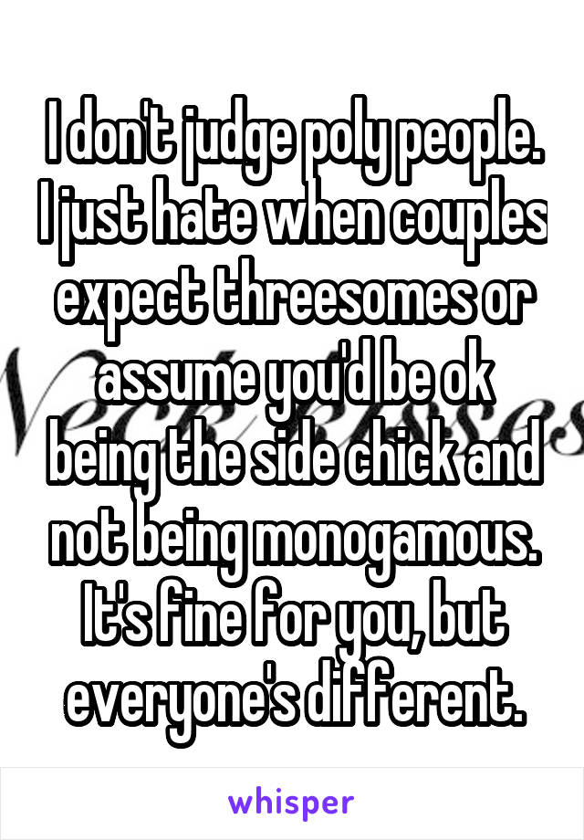 I don't judge poly people. I just hate when couples expect threesomes or assume you'd be ok being the side chick and not being monogamous. It's fine for you, but everyone's different.