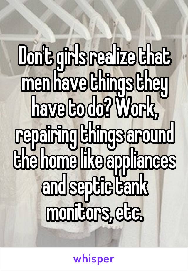 Don't girls realize that men have things they have to do? Work, repairing things around the home like appliances and septic tank monitors, etc.