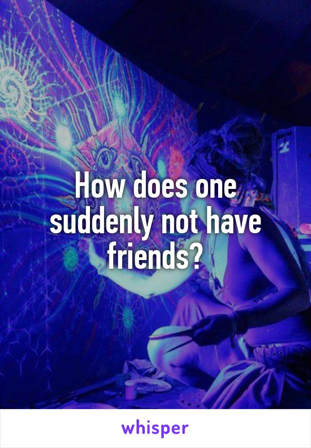 How does one suddenly not have friends?