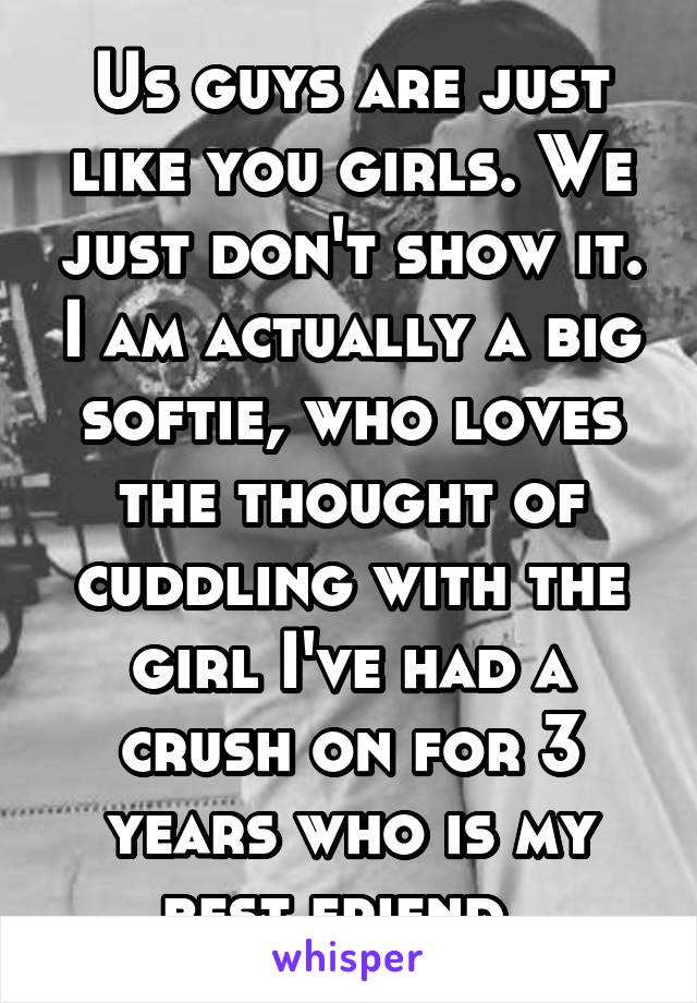 Us guys are just like you girls. We just don't show it. I am actually a big softie, who loves the thought of cuddling with the girl I've had a crush on for 3 years who is my best friend. 