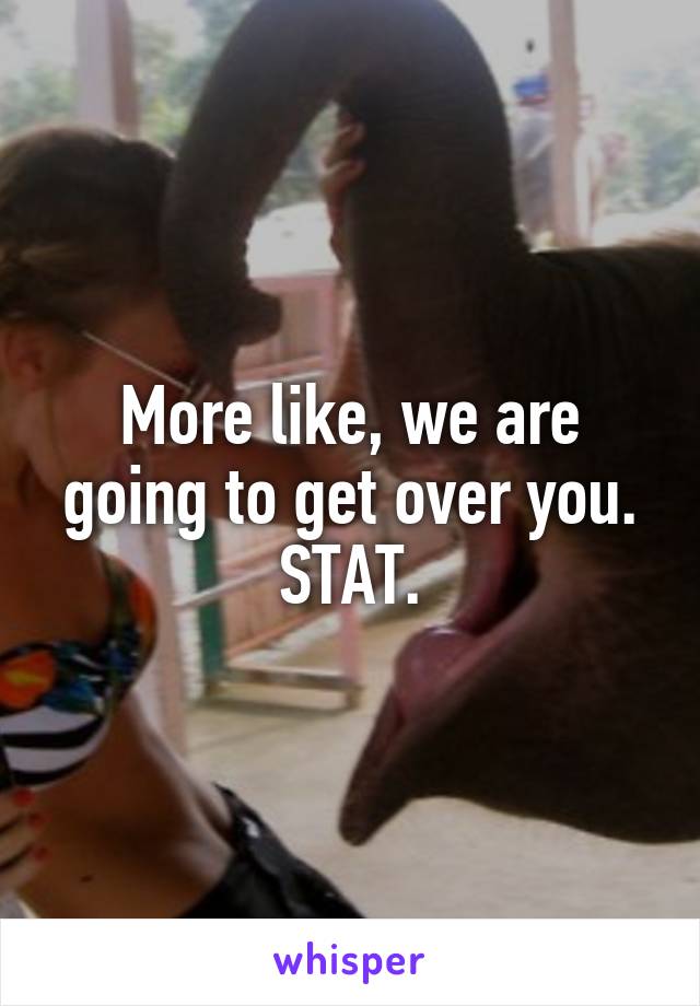 More like, we are going to get over you. STAT.