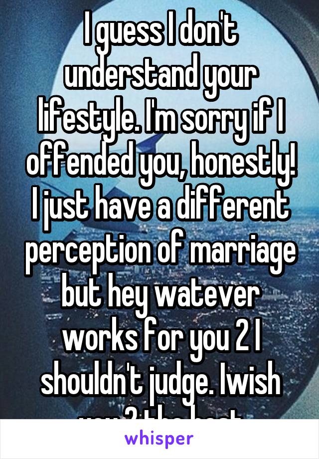 I guess I don't understand your lifestyle. I'm sorry if I offended you, honestly! I just have a different perception of marriage but hey watever works for you 2 I shouldn't judge. Iwish you 2 the best