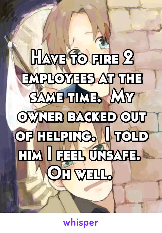 Have to fire 2 employees at the same time.  My owner backed out of helping.  I told him I feel unsafe.  Oh well. 