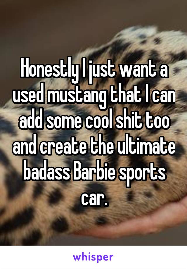 Honestly I just want a used mustang that I can add some cool shit too and create the ultimate badass Barbie sports car.