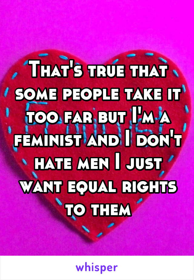 That's true that some people take it too far but I'm a feminist and I don't hate men I just want equal rights to them