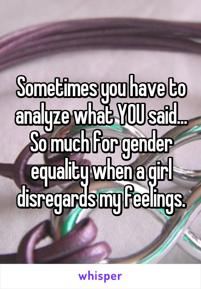 Sometimes you have to analyze what YOU said... So much for gender equality when a girl disregards my feelings.