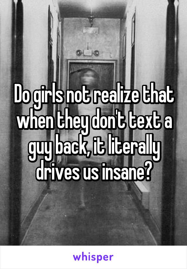 Do girls not realize that when they don't text a guy back, it literally drives us insane?