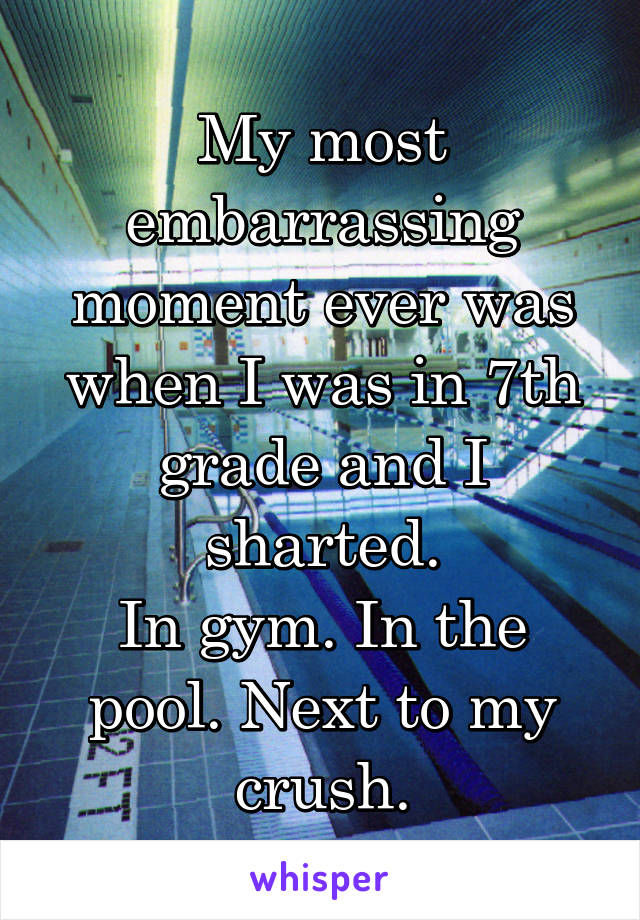 My most embarrassing moment ever was when I was in 7th grade and I sharted.
In gym. In the pool. Next to my crush.
