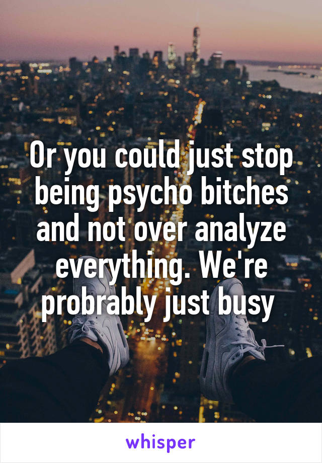 Or you could just stop being psycho bitches and not over analyze everything. We're probrably just busy 