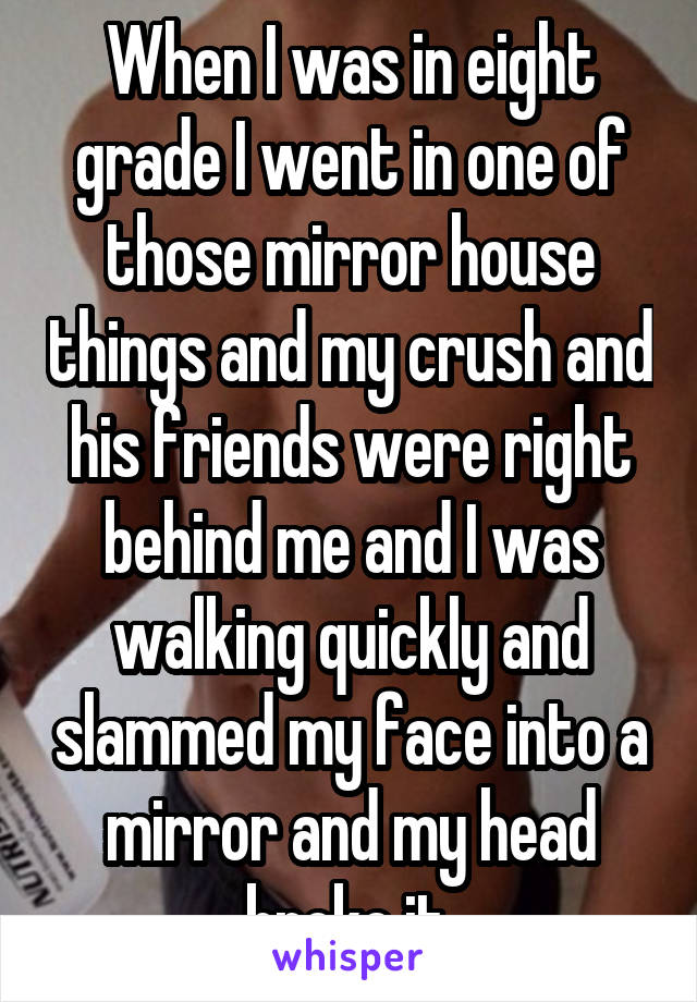 When I was in eight grade I went in one of those mirror house things and my crush and his friends were right behind me and I was walking quickly and slammed my face into a mirror and my head broke it.