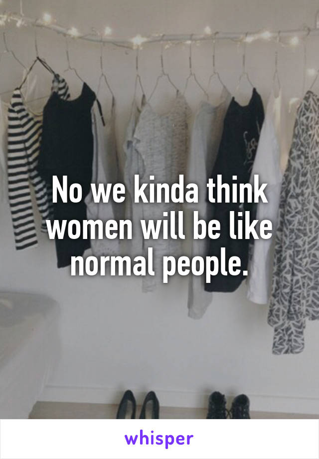 No we kinda think women will be like normal people.