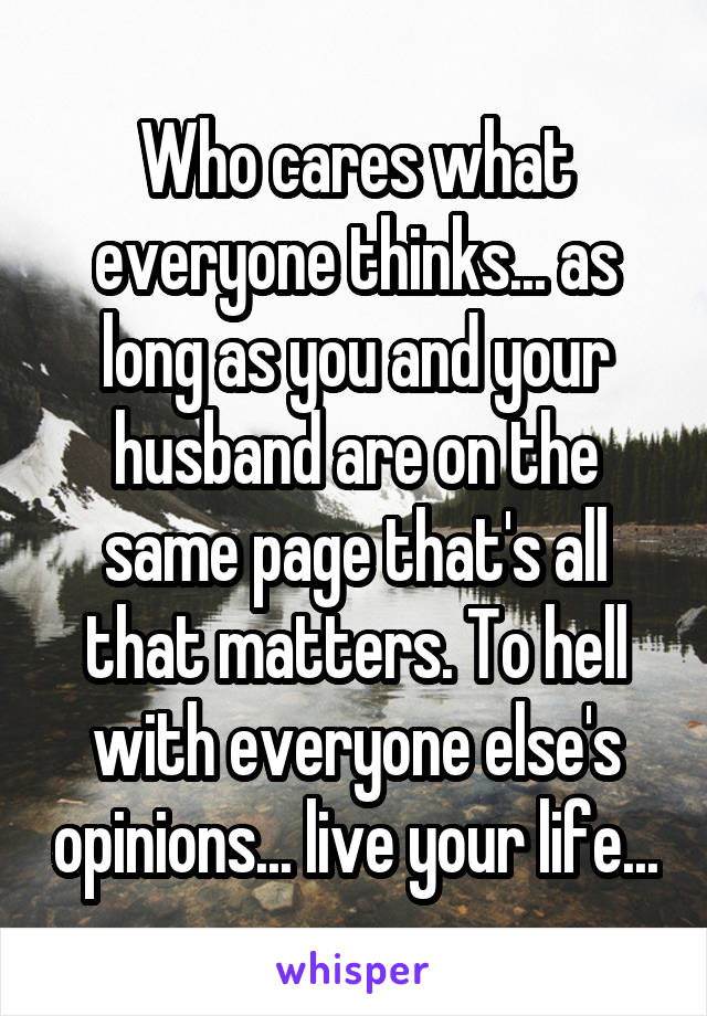 Who cares what everyone thinks... as long as you and your husband are on the same page that's all that matters. To hell with everyone else's opinions... live your life...