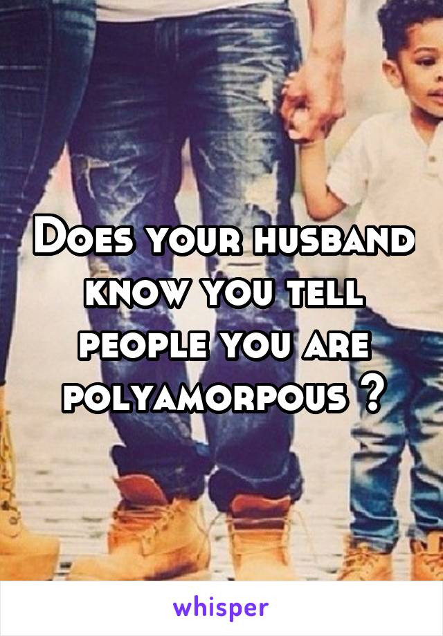 Does your husband know you tell people you are polyamorpous ?