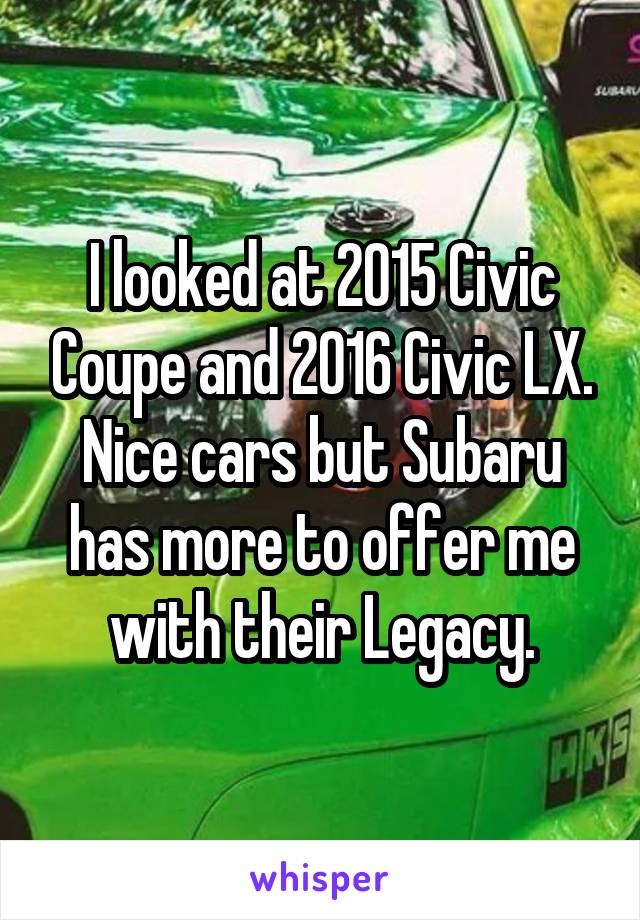 I looked at 2015 Civic Coupe and 2016 Civic LX. Nice cars but Subaru has more to offer me with their Legacy.