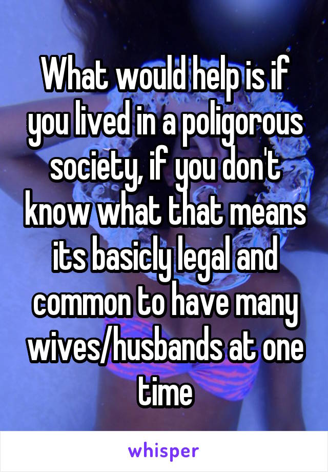 What would help is if you lived in a poligorous society, if you don't know what that means its basicly legal and common to have many wives/husbands at one time