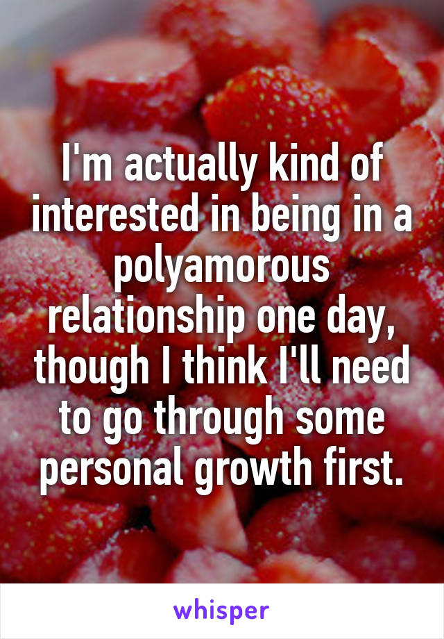 I'm actually kind of interested in being in a polyamorous relationship one day, though I think I'll need to go through some personal growth first.