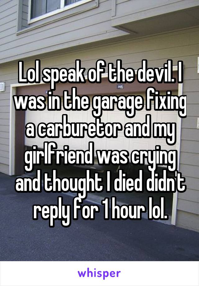 Lol speak of the devil. I was in the garage fixing a carburetor and my girlfriend was crying and thought I died didn't reply for 1 hour lol.