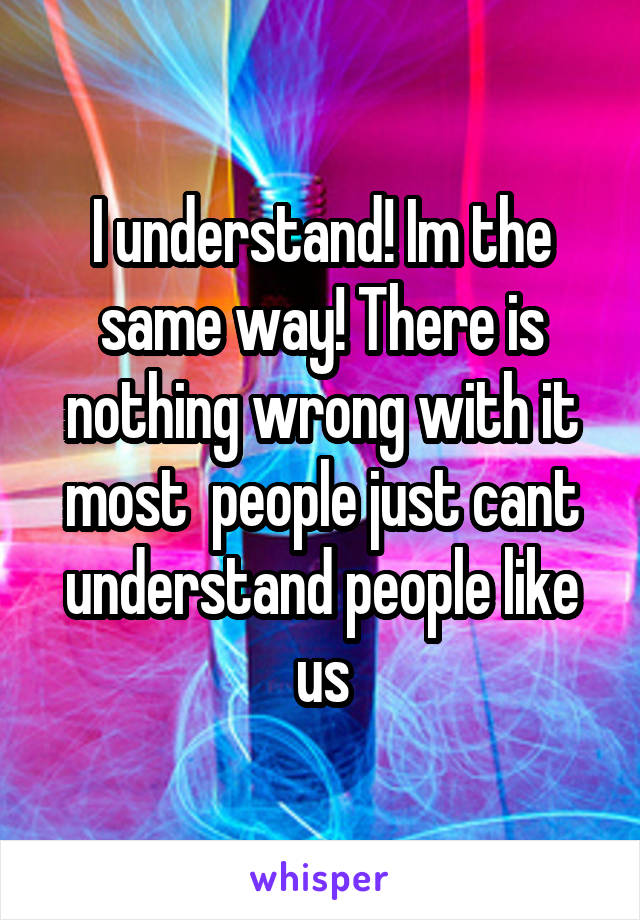 I understand! Im the same way! There is nothing wrong with it most  people just cant understand people like us