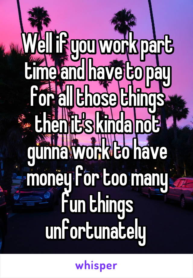 Well if you work part time and have to pay for all those things then it's kinda not gunna work to have money for too many fun things unfortunately 