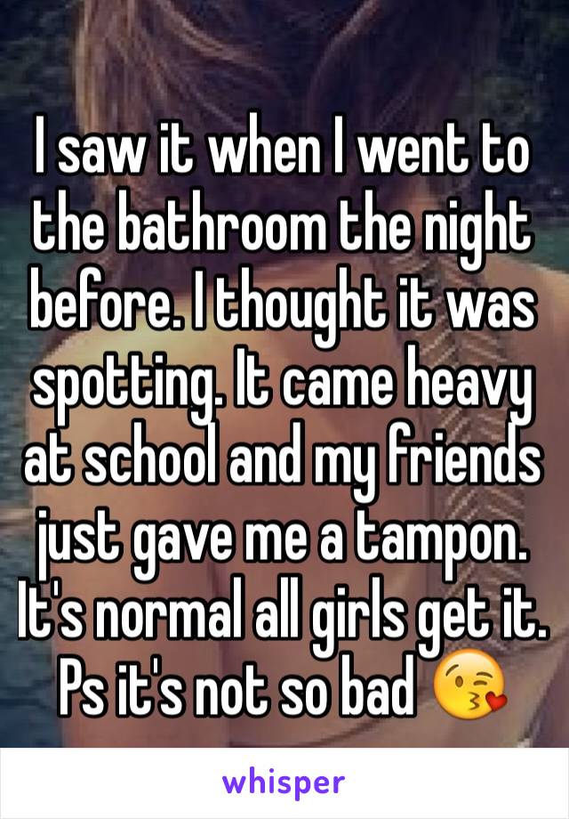 I saw it when I went to the bathroom the night before. I thought it was spotting. It came heavy at school and my friends just gave me a tampon. It's normal all girls get it. Ps it's not so bad 😘