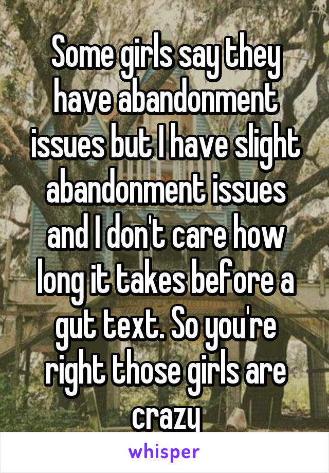 Some girls say they have abandonment issues but I have slight abandonment issues and I don't care how long it takes before a gut text. So you're right those girls are crazy